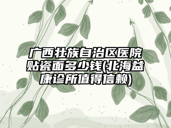 广西壮族自治区医院贴瓷面多少钱(北海益康诊所值得信赖)