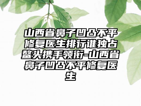 山西省鼻子凹凸不平修复医生排行谁独占鳌头携手领衔-山西省鼻子凹凸不平修复医生