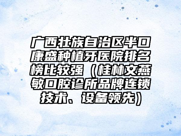 广西壮族自治区半口康盛种植牙医院排名榜比较强（桂林文燕敏口腔诊所品牌连锁技术、设备领先）