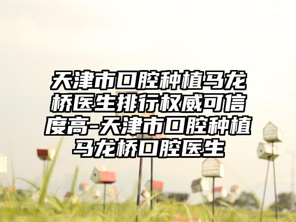 天津市口腔种植马龙桥医生排行权威可信度高-天津市口腔种植马龙桥口腔医生