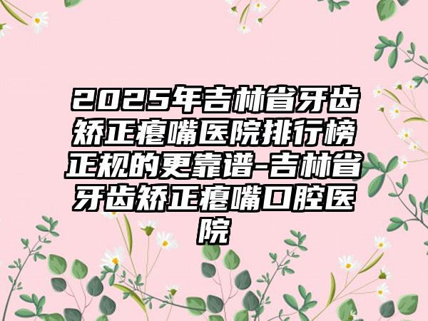 2025年吉林省牙齿矫正瘪嘴医院排行榜正规的更靠谱-吉林省牙齿矫正瘪嘴口腔医院