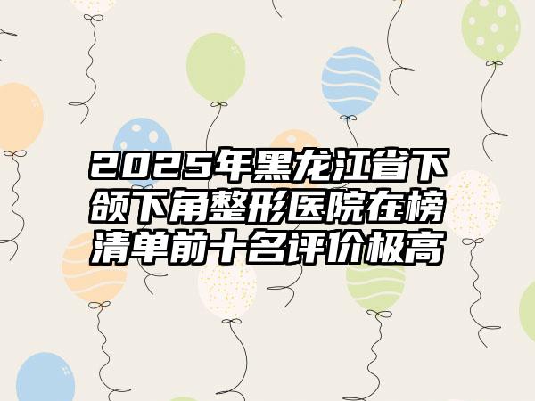 2025年黑龙江省下颌下角整形医院在榜清单前十名评价极高