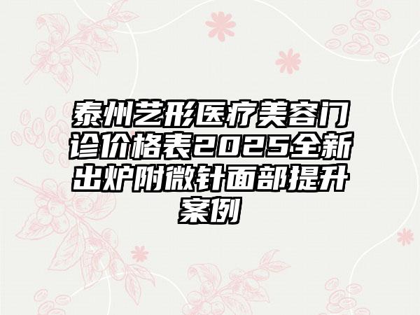 泰州艺形医疗美容门诊价格表2025全新出炉附微针面部提升案例