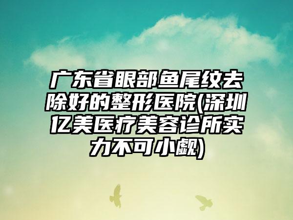 广东省眼部鱼尾纹去除好的整形医院(深圳亿美医疗美容诊所实力不可小觑)