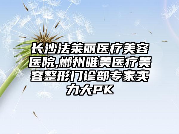 长沙法莱丽医疗美容医院,郴州唯美医疗美容整形门诊部专家实力大PK