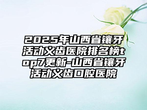 2025年山西省镶牙活动义齿医院排名榜top7更新-山西省镶牙活动义齿口腔医院