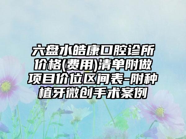 六盘水皓康口腔诊所价格(费用)清单附做项目价位区间表-附种植牙微创手术案例