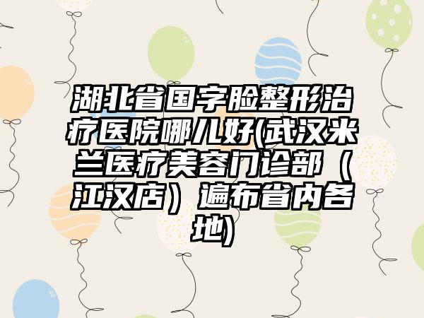 湖北省国字脸整形治疗医院哪儿好(武汉米兰医疗美容门诊部（江汉店）遍布省内各地)