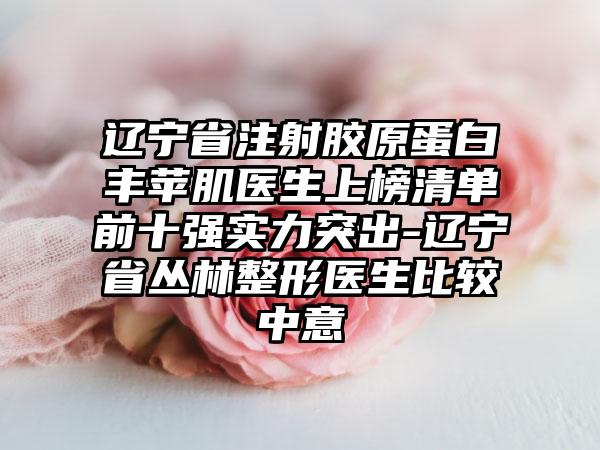 辽宁省注射胶原蛋白丰苹肌医生上榜清单前十强实力突出-辽宁省丛林整形医生比较中意