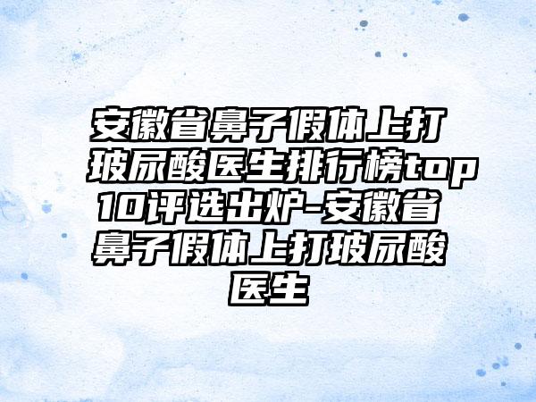 安徽省鼻子假体上打玻尿酸医生排行榜top10评选出炉-安徽省鼻子假体上打玻尿酸医生