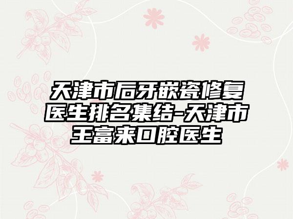 天津市后牙嵌瓷修复医生排名集结-天津市王富来口腔医生