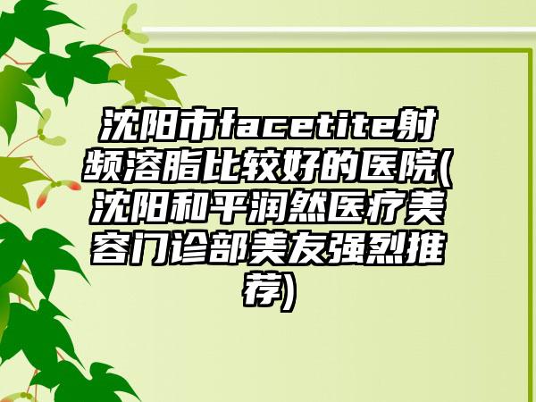 沈阳市facetite射频溶脂比较好的医院(沈阳和平润然医疗美容门诊部美友强烈推荐)