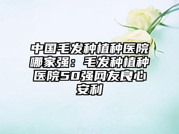 中国毛发种植种医院哪家强：毛发种植种医院50强网友良心安利