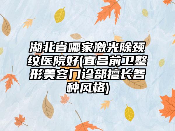 湖北省哪家激光除颈纹医院好(宜昌前卫整形美容门诊部擅长各种风格)