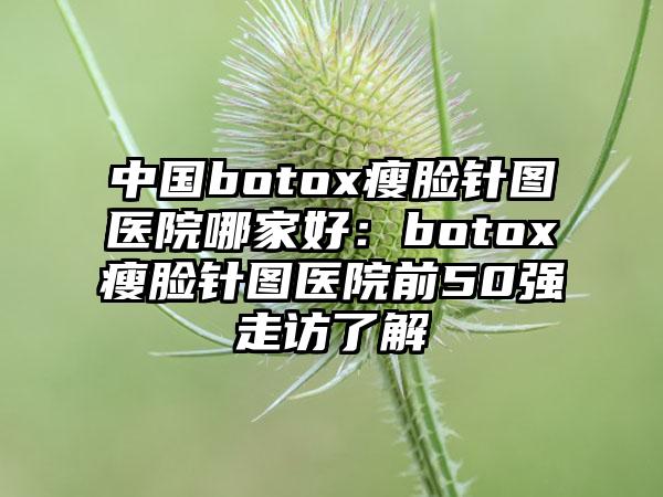 中国botox瘦脸针图医院哪家好：botox瘦脸针图医院前50强走访了解