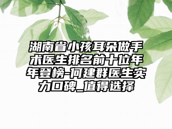 湖南省小孩耳朵做手术医生排名前十位年年登榜-何建群医生实力口碑_值得选择