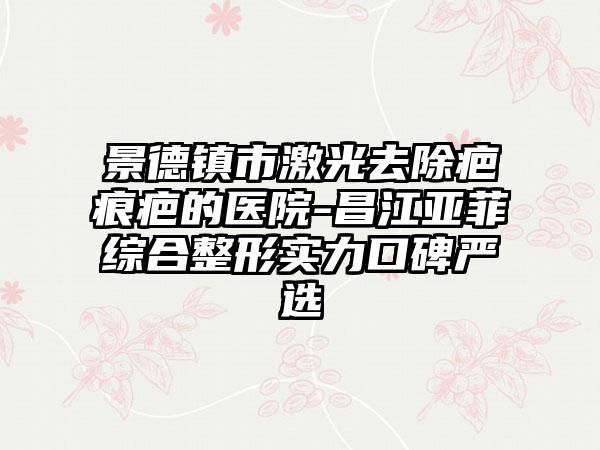 景德镇市激光去除疤痕疤的医院-昌江亚菲综合整形实力口碑严选