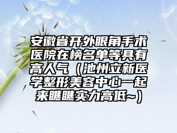 安徽省开外眼角手术医院在榜名单等具有高人气（池州立新医学整形美容中心一起来瞧瞧实力高低~）