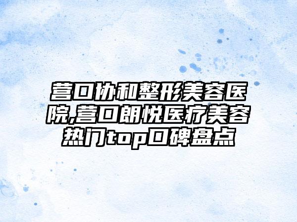 营口协和整形美容医院,营口朗悦医疗美容热门top口碑盘点