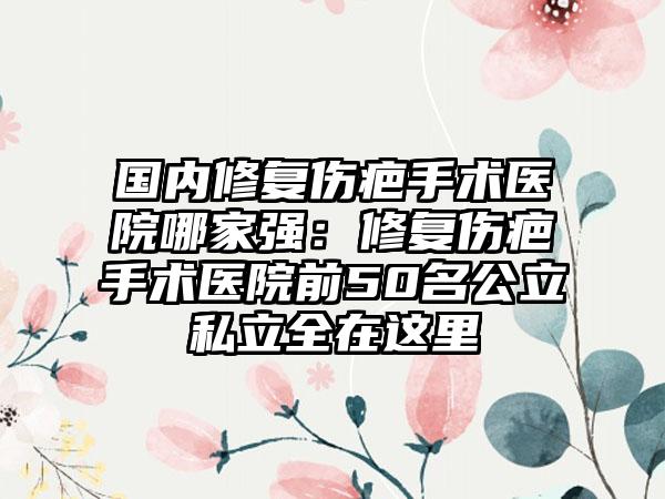 国内修复伤疤手术医院哪家强：修复伤疤手术医院前50名公立私立全在这里