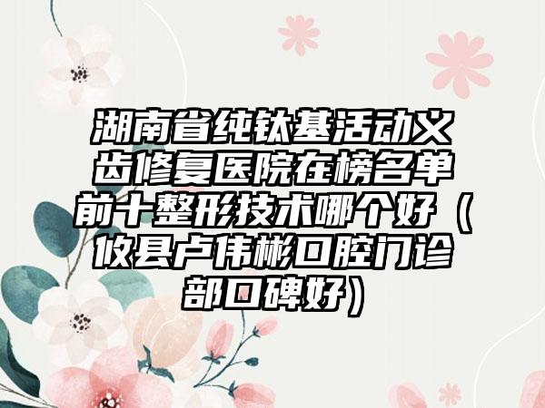 湖南省纯钛基活动义齿修复医院在榜名单前十整形技术哪个好（攸县卢伟彬口腔门诊部口碑好）