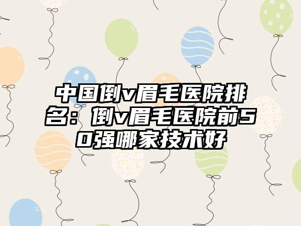 中国倒v眉毛医院排名：倒v眉毛医院前50强哪家技术好