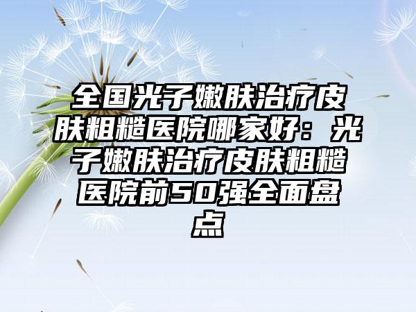 全国光子嫩肤治疗皮肤粗糙医院哪家好：光子嫩肤治疗皮肤粗糙医院前50强全面盘点