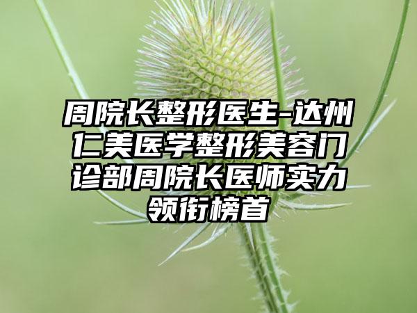 周院长整形医生-达州仁美医学整形美容门诊部周院长医师实力领衔榜首