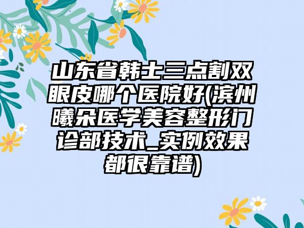 山东省韩士三点割双眼皮哪个医院好(滨州曦朵医学美容整形门诊部技术_实例效果都很靠谱)