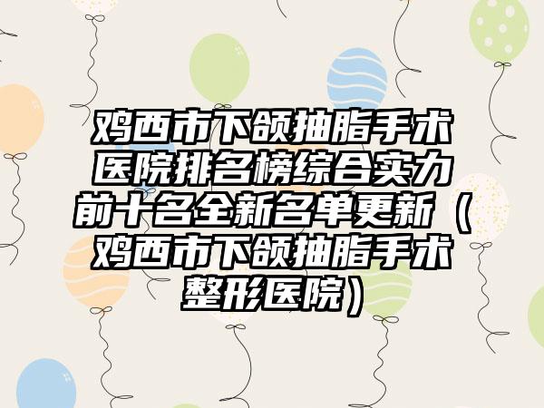 鸡西市下颌抽脂手术医院排名榜综合实力前十名全新名单更新（鸡西市下颌抽脂手术整形医院）