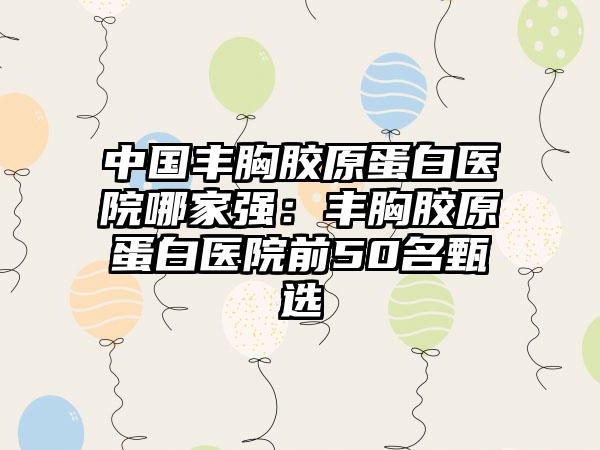 中国丰胸胶原蛋白医院哪家强：丰胸胶原蛋白医院前50名甄选