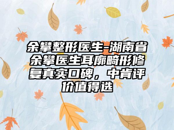 余攀整形医生-湖南省余攀医生耳廓畸形修复真实口碑，中肯评价值得选