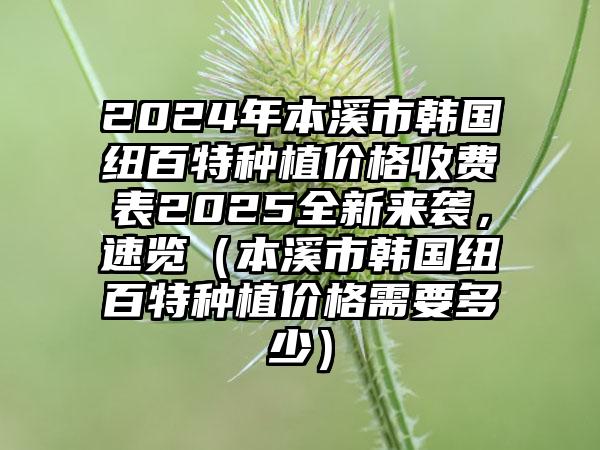 2024年本溪市韩国纽百特种植价格收费表2025全新来袭，速览（本溪市韩国纽百特种植价格需要多少）