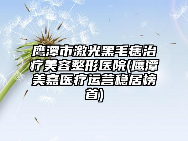 鹰潭市激光黑毛痣治疗美容整形医院(鹰潭美嘉医疗运营稳居榜首)