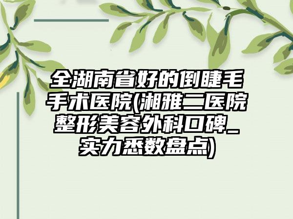 全湖南省好的倒睫毛手术医院(湘雅二医院整形美容外科口碑_实力悉数盘点)