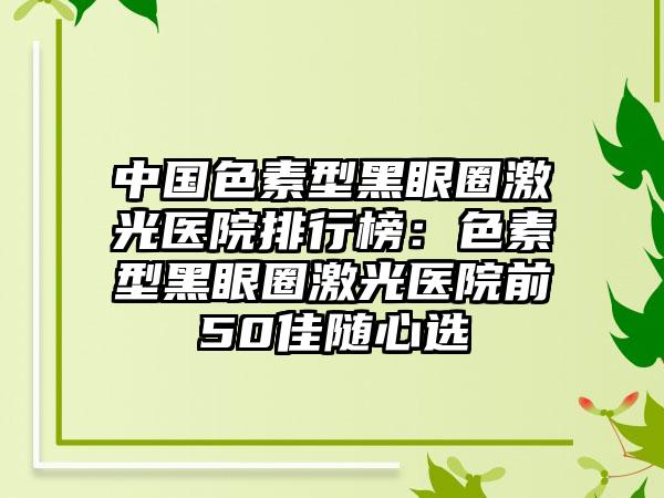 中国色素型黑眼圈激光医院排行榜：色素型黑眼圈激光医院前50佳随心选