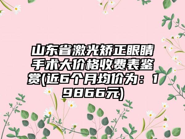 山东省激光矫正眼睛手术大价格收费表鉴赏(近6个月均价为：19866元)