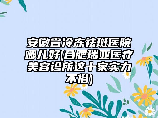 安徽省冷冻祛斑医院哪儿好(合肥瑞亚医疗美容诊所这十家实力不俗)