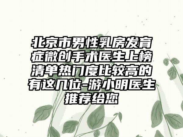 北京市男性乳房发育症微创手术医生上榜清单热门度比较高的有这几位-游小明医生推荐给您