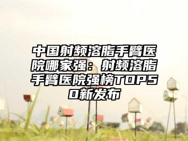 中国射频溶脂手臂医院哪家强：射频溶脂手臂医院强榜TOP50新发布