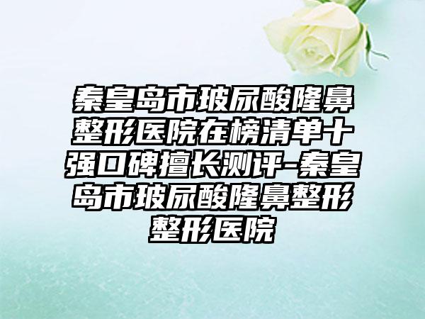 秦皇岛市玻尿酸隆鼻整形医院在榜清单十强口碑擅长测评-秦皇岛市玻尿酸隆鼻整形整形医院