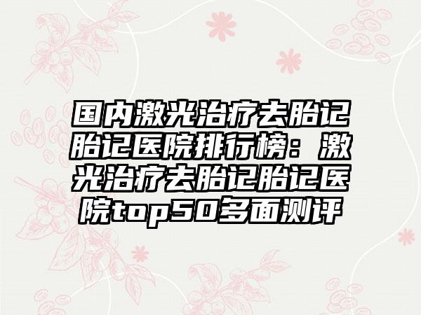 国内激光治疗去胎记胎记医院排行榜：激光治疗去胎记胎记医院top50多面测评