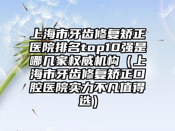 上海市牙齿修复矫正医院排名top10强是哪几家权威机构（上海市牙齿修复矫正口腔医院实力不凡值得选）