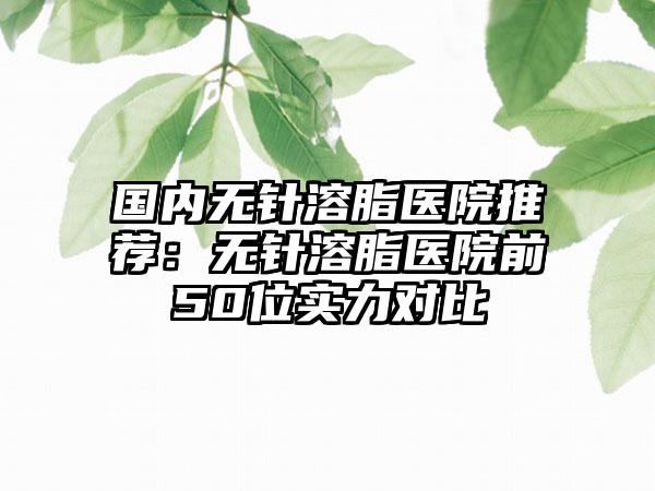 国内无针溶脂医院推荐：无针溶脂医院前50位实力对比