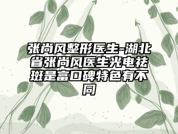 张尚风整形医生-湖北省张尚风医生光电祛斑是富口碑特色有不同