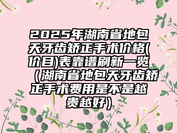 2025年湖南省地包天牙齿矫正手术价格(价目)表靠谱刷新一览（湖南省地包天牙齿矫正手术费用是不是越贵越好）