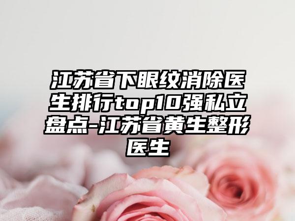 江苏省下眼纹消除医生排行top10强私立盘点-江苏省黄生整形医生