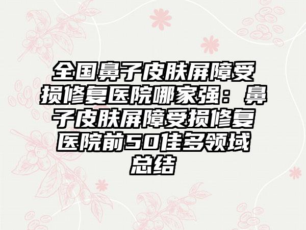 全国鼻子皮肤屏障受损修复医院哪家强：鼻子皮肤屏障受损修复医院前50佳多领域总结