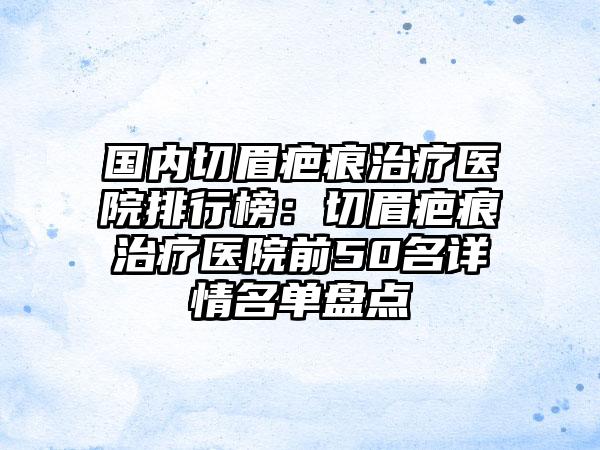 国内切眉疤痕治疗医院排行榜：切眉疤痕治疗医院前50名详情名单盘点