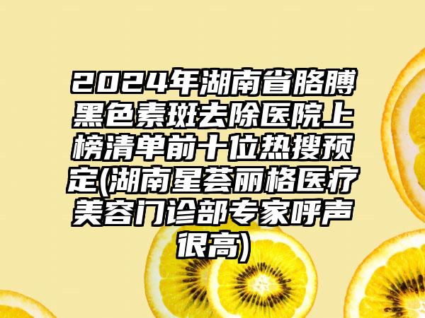 2024年湖南省胳膊黑色素斑去除医院上榜清单前十位热搜预定(湖南星荟丽格医疗美容门诊部专家呼声很高)